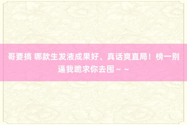 哥要搞 哪款生发液成果好、真话爽直局！榜一别逼我跪求你去囤～～