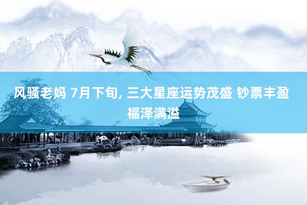 风骚老妈 7月下旬, 三大星座运势茂盛 钞票丰盈 福泽满溢