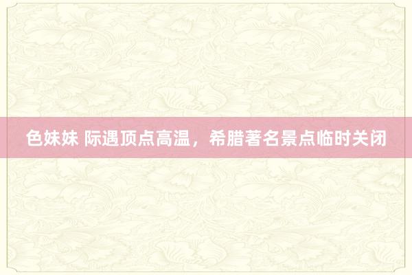 色妹妹 际遇顶点高温，希腊著名景点临时关闭