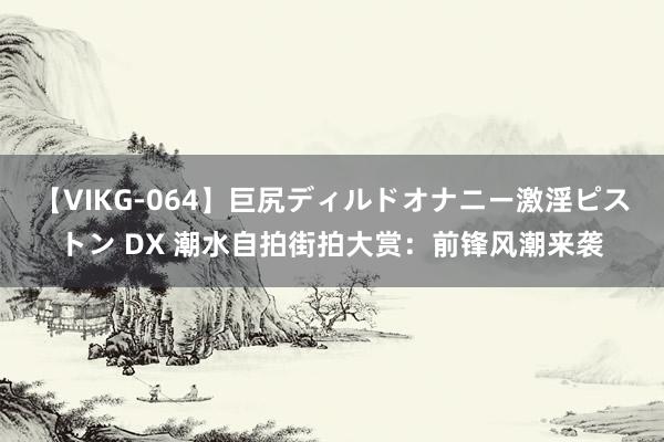 【VIKG-064】巨尻ディルドオナニー激淫ピストン DX 潮水自拍街拍大赏：前锋风潮来袭