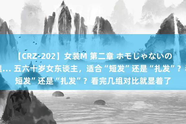 【CRZ-202】女装M 第二章 ホモじゃないのにチ○ポを欲しがる僕… 五六十岁女东谈主，适合“短发”还是“扎发”？看完几组对比就显着了