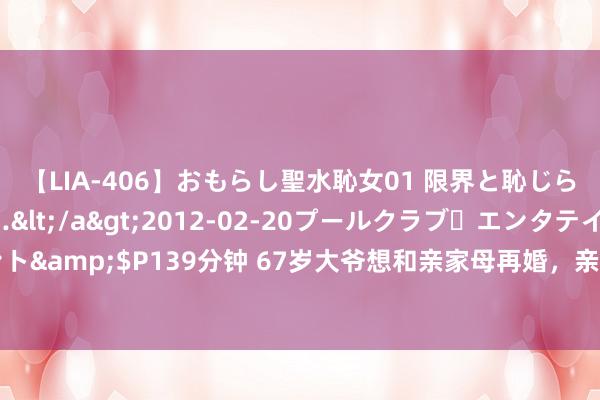 【LIA-406】おもらし聖水恥女01 限界と恥じらいの葛藤の狭間で…</a>2012-02-20プールクラブ・エンタテインメント&$P139分钟 67岁大爷想和亲家母再婚，亲家母：只消得志我2个要求，我就欢跃
