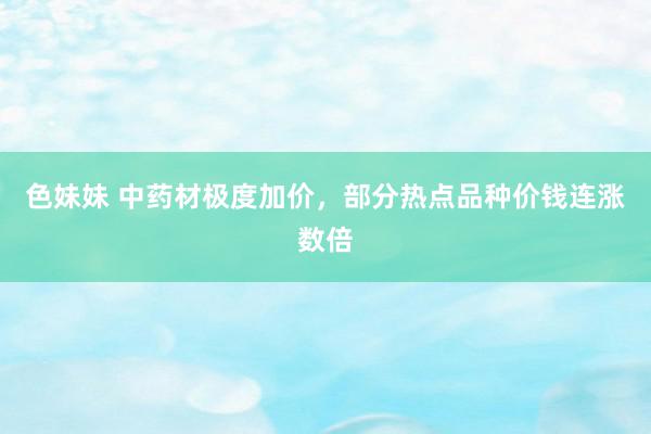 色妹妹 中药材极度加价，部分热点品种价钱连涨数倍