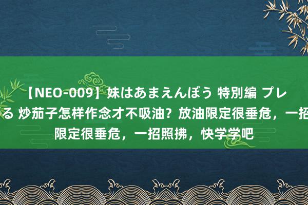 【NEO-009】妹はあまえんぼう 特別編 プレミアおなら ひかる 炒茄子怎样作念才不吸油？放油限定很垂危，一招照拂，快学学吧