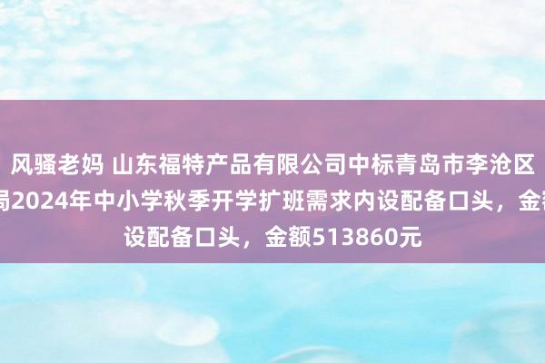 风骚老妈 山东福特产品有限公司中标青岛市李沧区素养和体育局2024年中小学秋季开学扩班需求内设配备口头，金额513860元
