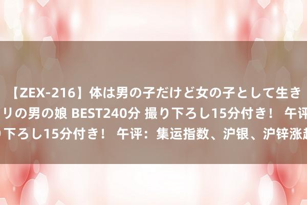 【ZEX-216】体は男の子だけど女の子として生きてる 感じやすいペニクリの男の娘 BEST240分 撮り下ろし15分付き！ 午评：集运指数、沪银、沪锌涨超2%