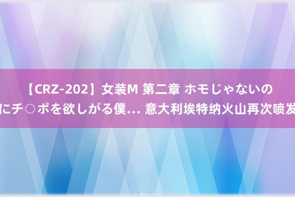 【CRZ-202】女装M 第二章 ホモじゃないのにチ○ポを欲しがる僕… 意大利埃特纳火山再次喷发