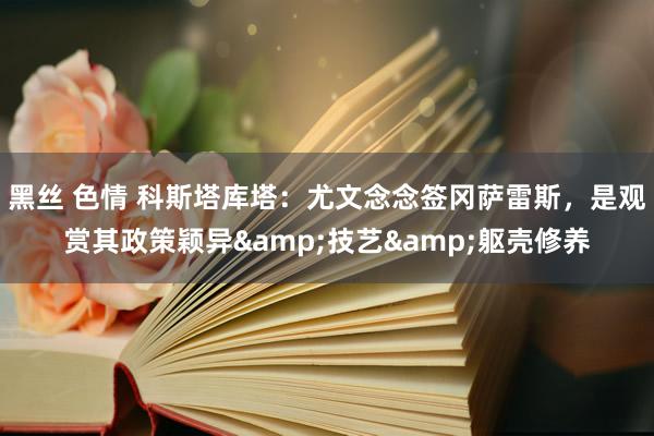 黑丝 色情 科斯塔库塔：尤文念念签冈萨雷斯，是观赏其政策颖异&技艺&躯壳修养