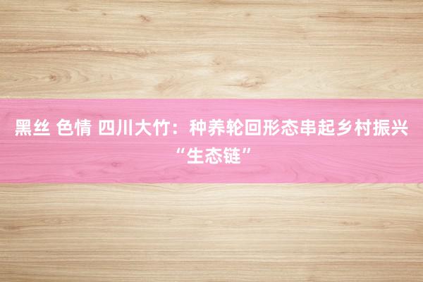 黑丝 色情 四川大竹：种养轮回形态串起乡村振兴“生态链”