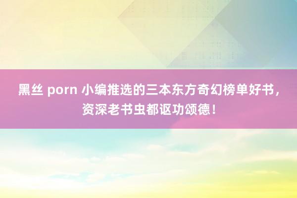 黑丝 porn 小编推选的三本东方奇幻榜单好书，资深老书虫都讴功颂德！