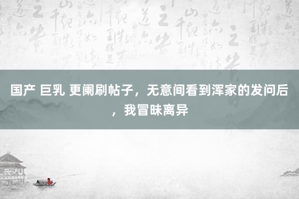 国产 巨乳 更阑刷帖子，无意间看到浑家的发问后，我冒昧离异
