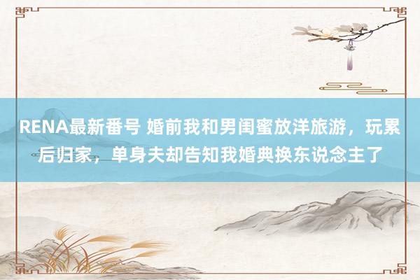 RENA最新番号 婚前我和男闺蜜放洋旅游，玩累后归家，单身夫却告知我婚典换东说念主了