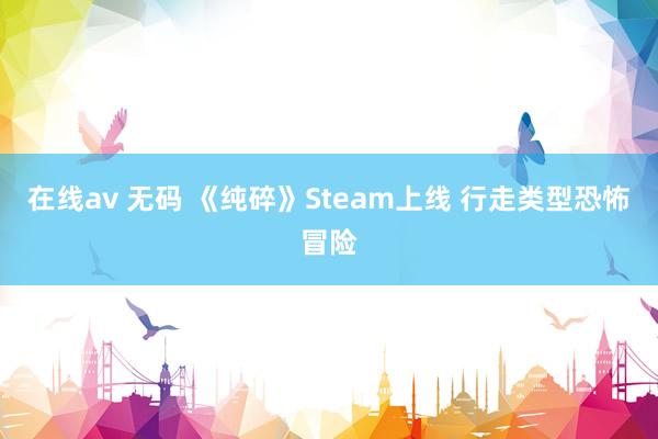 在线av 无码 《纯碎》Steam上线 行走类型恐怖冒险