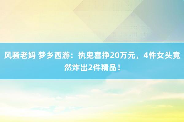 风骚老妈 梦乡西游：执鬼喜挣20万元，4件女头竟然炸出2件精品！