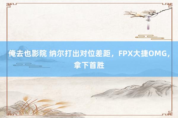 俺去也影院 纳尔打出对位差距，FPX大捷OMG，拿下首胜