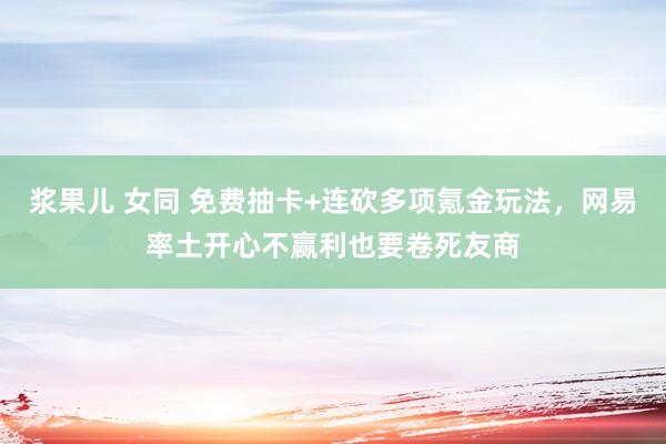 浆果儿 女同 免费抽卡+连砍多项氪金玩法，网易率土开心不赢利也要卷死友商
