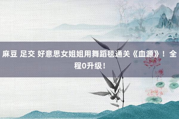 麻豆 足交 好意思女姐姐用舞蹈毯通关《血源》！全程0升级！