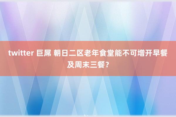 twitter 巨屌 朝日二区老年食堂能不可增开早餐及周末三餐？