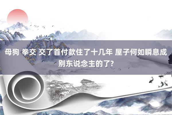 母狗 拳交 交了首付款住了十几年 屋子何如瞬息成别东说念主的了?