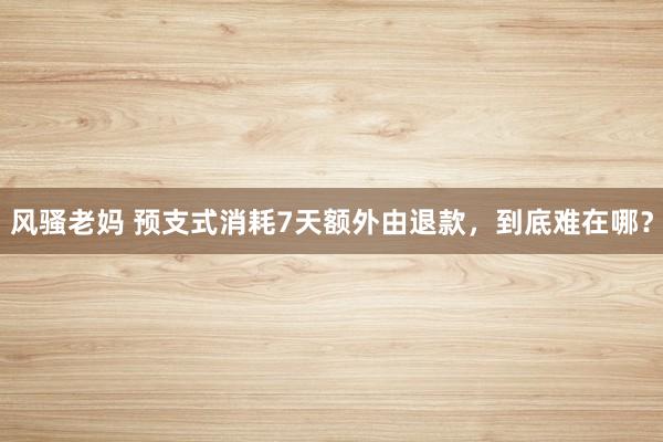 风骚老妈 预支式消耗7天额外由退款，到底难在哪？