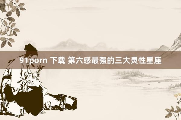 91porn 下载 第六感最强的三大灵性星座