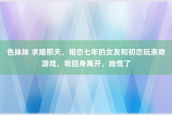 色妹妹 求婚那天，相恋七年的女友和初恋玩亲吻游戏，我回身离开，她慌了