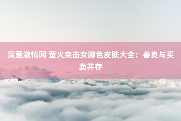 深爱激情网 萤火突击女脚色皮肤大全：善良与买卖并存