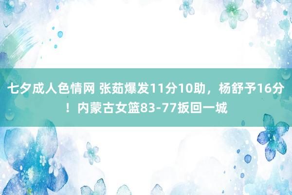七夕成人色情网 张茹爆发11分10助，杨舒予16分！内蒙古女篮83-77扳回一城