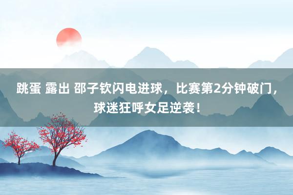 跳蛋 露出 邵子钦闪电进球，比赛第2分钟破门，球迷狂呼女足逆袭！