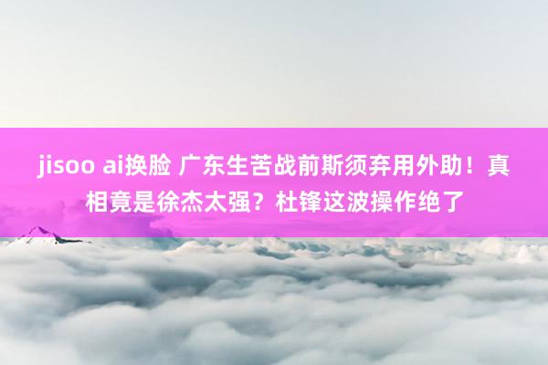 jisoo ai换脸 广东生苦战前斯须弃用外助！真相竟是徐杰太强？杜锋这波操作绝了