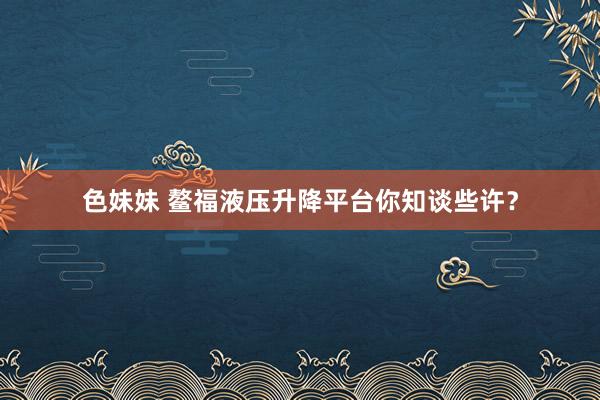 色妹妹 鳌福液压升降平台你知谈些许？