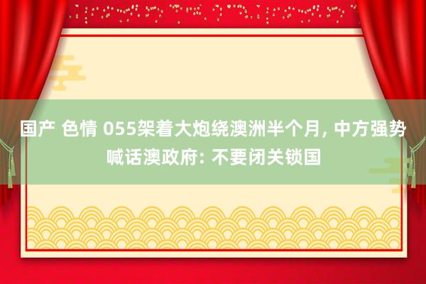 国产 色情 055架着大炮绕澳洲半个月, 中方强势喊话澳政府: 不要闭关锁国