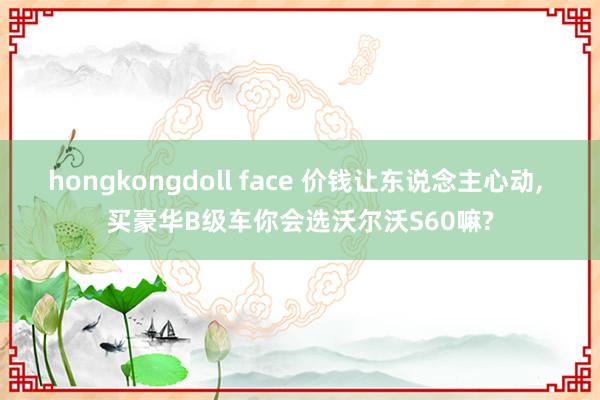 hongkongdoll face 价钱让东说念主心动, 买豪华B级车你会选沃尔沃S60嘛?