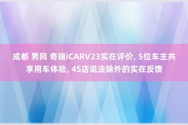 成都 男同 奇瑞iCARV23实在评价, 5位车主共享用车体验, 4S店说法除外的实在反馈
