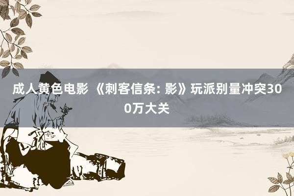 成人黄色电影 《刺客信条: 影》玩派别量冲突300万大关