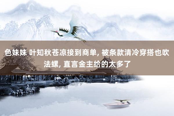 色妹妹 叶知秋苍凉接到商单, 被条款清冷穿搭也吹法螺, 直言金主给的太多了