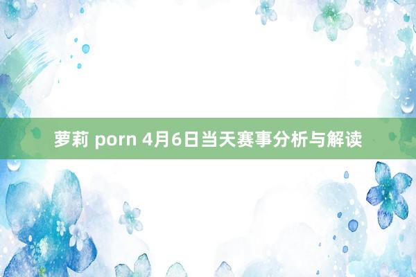 萝莉 porn 4月6日当天赛事分析与解读