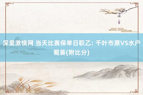 深爱激情网 当天比赛保举日职乙: 千叶市原VS水户蜀葵(附比分)