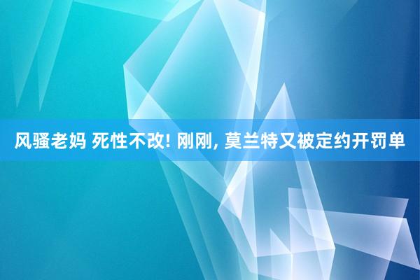 风骚老妈 死性不改! 刚刚, 莫兰特又被定约开罚单
