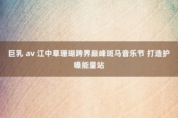 巨乳 av 江中草珊瑚跨界巅峰斑马音乐节 打造护嗓能量站
