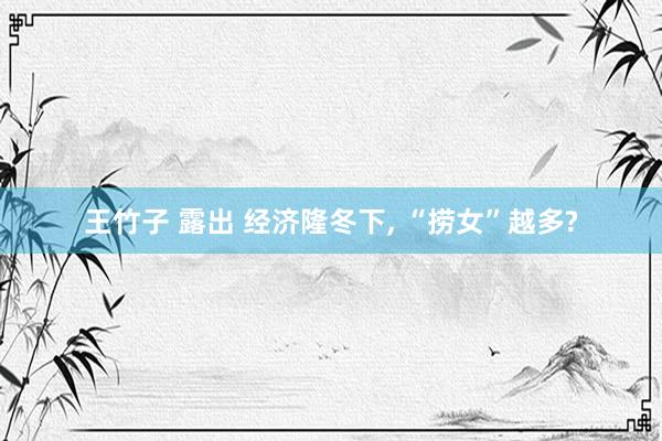 王竹子 露出 经济隆冬下, “捞女”越多?