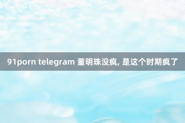 91porn telegram 董明珠没疯, 是这个时期疯了