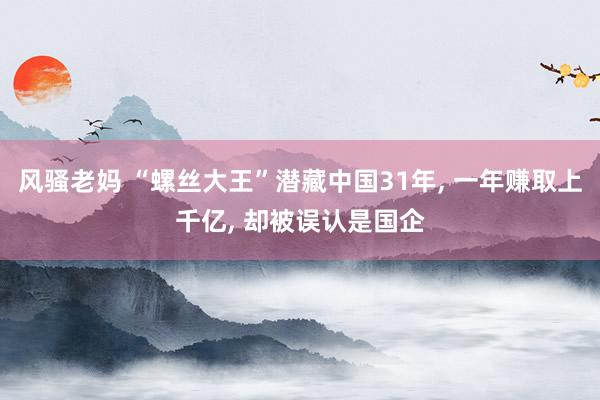 风骚老妈 “螺丝大王”潜藏中国31年, 一年赚取上千亿, 却被误认是国企