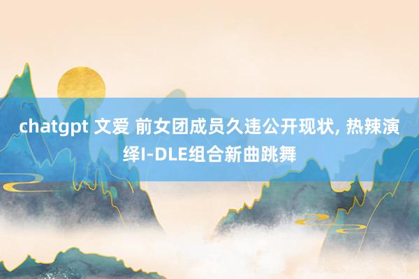 chatgpt 文爱 前女团成员久违公开现状, 热辣演绎I-DLE组合新曲跳舞