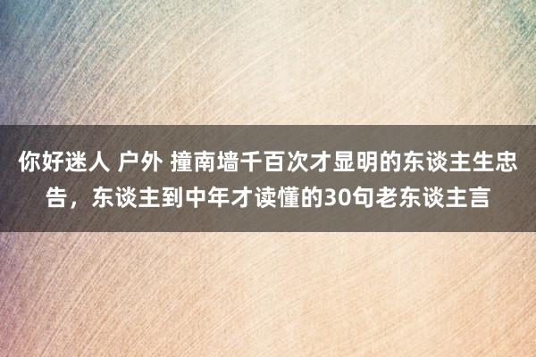 你好迷人 户外 撞南墙千百次才显明的东谈主生忠告，东谈主到中年才读懂的30句老东谈主言