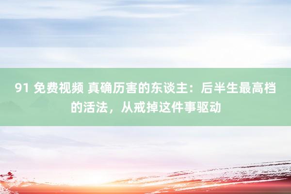 91 免费视频 真确历害的东谈主：后半生最高档的活法，从戒掉这件事驱动